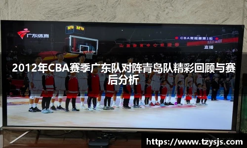 2012年CBA赛季广东队对阵青岛队精彩回顾与赛后分析