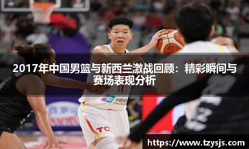 2017年中国男篮与新西兰激战回顾：精彩瞬间与赛场表现分析