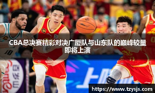 CBA总决赛精彩对决广厦队与山东队的巅峰较量即将上演